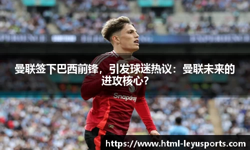 曼联签下巴西前锋，引发球迷热议：曼联未来的进攻核心？
